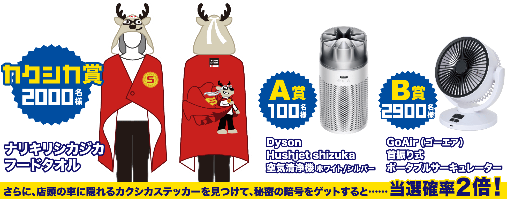 「カクシカ賞 2000名様」ナリキリシカジカフードタオル、「A賞 100名様」Dyson Hushjet shizuka 空気清浄機 ホワイト/シルバー、「B賞 2900名様」GoAir（ゴーエア）首振り式ポータブルサーキュレーター、さらに、店頭の車に隠れるカクシカステッカーを見つけて、秘密の暗号をゲットすると……当選確率2倍！